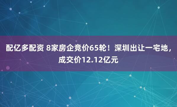 配亿多配资 8家房企竞价65轮！深圳出让一宅地，成交价12.12亿元