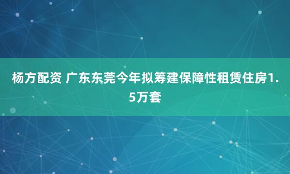 杨方配资 广东东莞今年拟筹建保障性租赁住房1.5万套