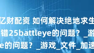 亿财配资 如何解决绝地求生PUBG报错25battleye的问题？_游戏_文件_加速器