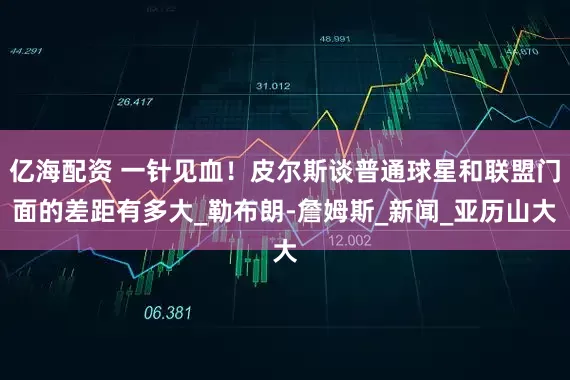 亿海配资 一针见血！皮尔斯谈普通球星和联盟门面的差距有多大_勒布朗-詹姆斯_新闻_亚历山大