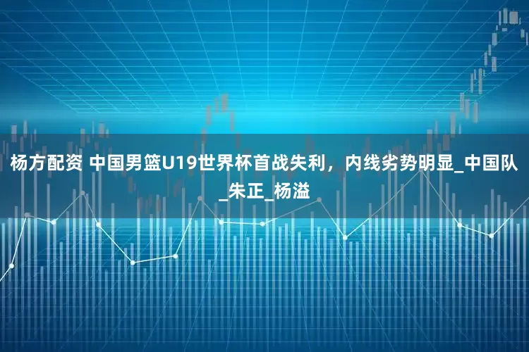 杨方配资 中国男篮U19世界杯首战失利，内线劣势明显_中国队_朱正_杨溢