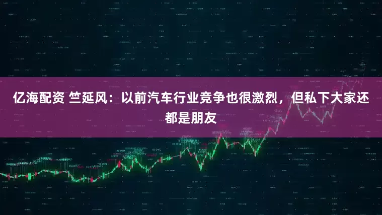 亿海配资 竺延风：以前汽车行业竞争也很激烈，但私下大家还都是朋友