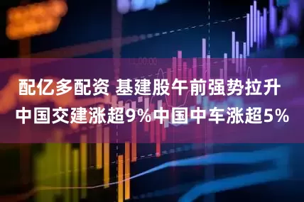 配亿多配资 基建股午前强势拉升 中国交建涨超9%中国中车涨超5%