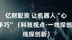 亿财配资 让机器人“心灵手巧”（科技视点·一线探创新）