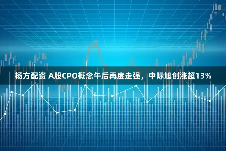 杨方配资 A股CPO概念午后再度走强，中际旭创涨超13%