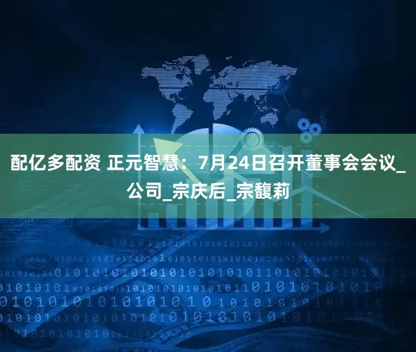 配亿多配资 正元智慧：7月24日召开董事会会议_公司_宗庆后_宗馥莉
